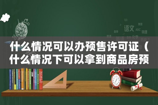 什么情況可以辦預售許可證（什么情況下可以拿到商品房預售許可證）