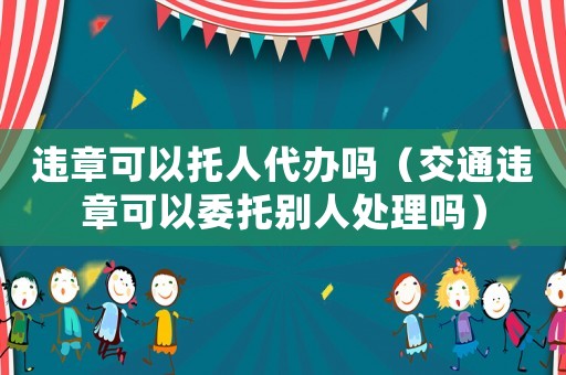 違章可以托人代辦嗎（交通違章可以委托別人處理嗎）