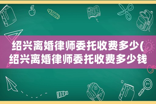 紹興離婚律師委托收費多少(紹興離婚律師委托收費多少錢)