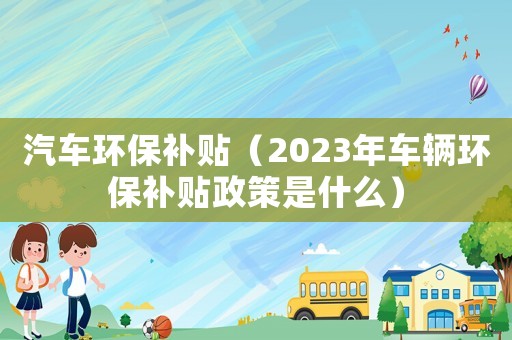 汽車環(huán)保補(bǔ)貼（2023年車輛環(huán)保補(bǔ)貼政策是什么）