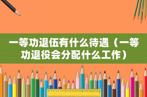 一等功退伍有什么待遇（一等功退役會分配什么工作）
