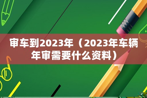 審車到2023年（2023年車輛年審需要什么資料）