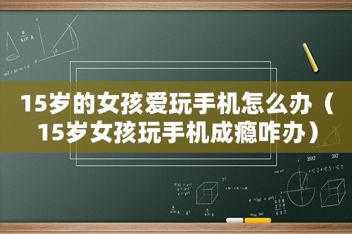15歲的女孩愛玩手機怎么辦（15歲女孩玩手機成癮咋辦）