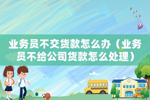 業務員不交貨款怎么辦（業務員不給公司貨款怎么處理）