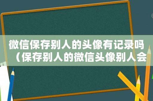 微信保存別人的頭像有記錄嗎（保存別人的微信頭像別人會知道嗎）