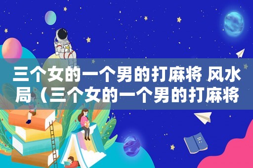 三個女的一個男的打麻將 風水局（三個女的一個男的打麻將會贏嗎）