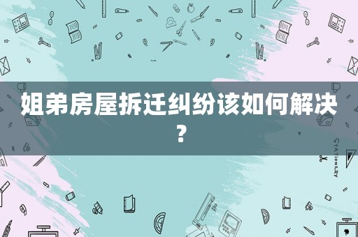 姐弟房屋拆遷糾紛該如何解決？