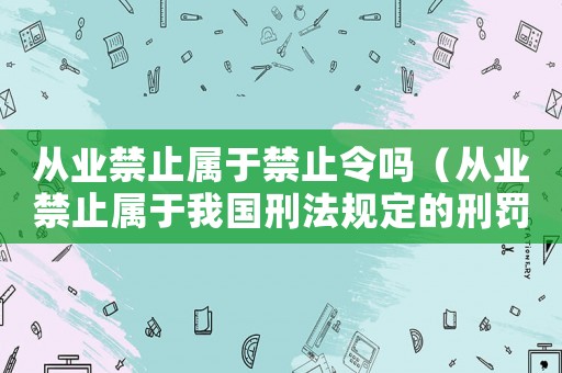 從業禁止屬于禁止令嗎（從業禁止屬于我國刑法規定的刑罰嗎）