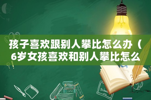 孩子喜歡跟別人攀比怎么辦（6歲女孩喜歡和別人攀比怎么辦）