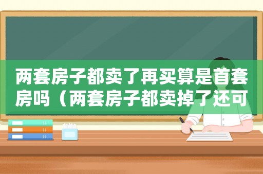 兩套房子都賣了再買算是首套房嗎（兩套房子都賣掉了還可以買嗎）