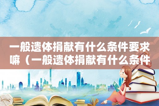 一般遺體捐獻有什么條件要求嘛（一般遺體捐獻有什么條件要求）