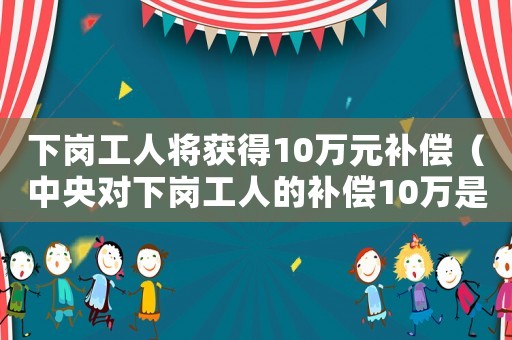 下崗工人將獲得10萬元補(bǔ)償（中央對(duì)下崗工人的補(bǔ)償10萬是多少錢）