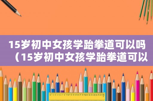 15歲初中女孩學跆拳道可以嗎（15歲初中女孩學跆拳道可以嗎）