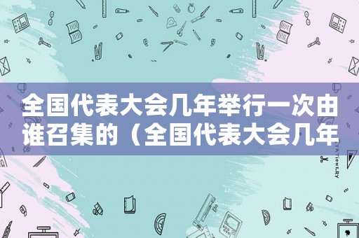 全國代表大會幾年舉行一次由誰召集的（全國代表大會幾年舉行一次由誰召集）