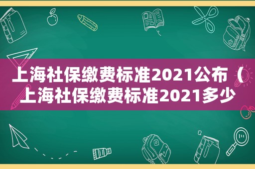 上海社保繳費標準2021公布（上海社保繳費標準2021多少錢）