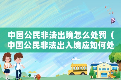 中國公民非法出境怎么處罰（中國公民非法出入境應如何處罰）