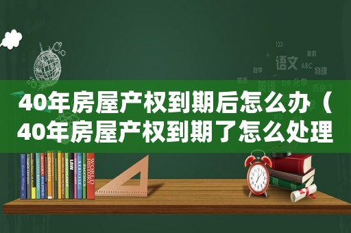 40年房屋產權到期后怎么辦（40年房屋產權到期了怎么處理）