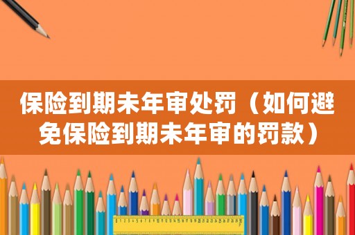 保險到期未年審處罰（如何避免保險到期未年審的罰款）