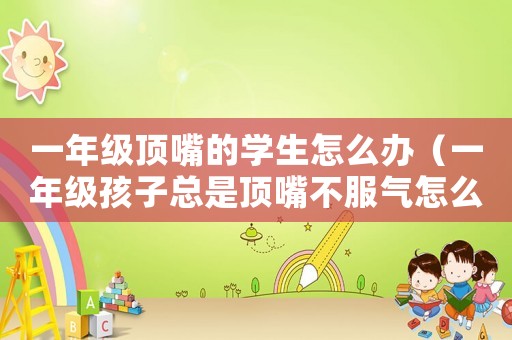 一年級頂嘴的學(xué)生怎么辦（一年級孩子總是頂嘴不服氣怎么辦）