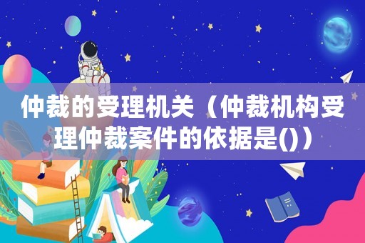 仲裁的受理機關（仲裁機構受理仲裁案件的依據是()）