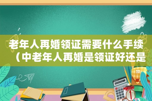 老年人再婚領證需要什么手續（中老年人再婚是領證好還是不領證好）