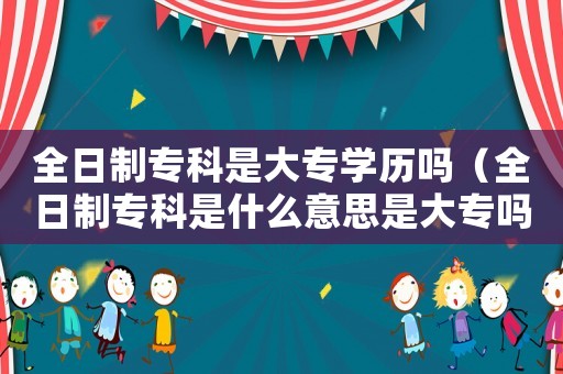 全日制專科是大專學(xué)歷嗎（全日制專科是什么意思是大專嗎）