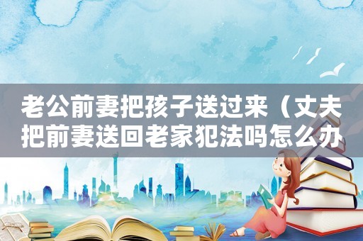 老公前妻把孩子送過來（丈夫把前妻送回老家犯法嗎怎么辦）