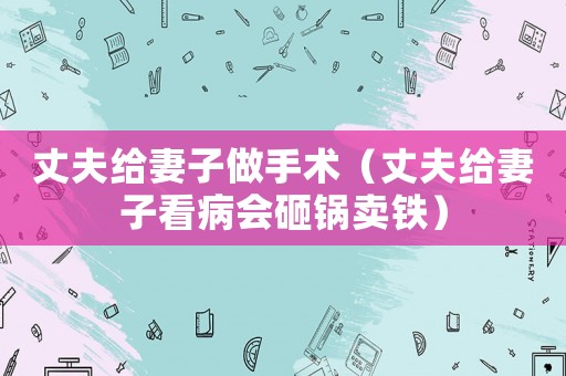 丈夫給妻子做手術（丈夫給妻子看病會砸鍋賣鐵）