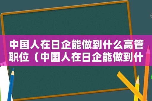中國人在日企能做到什么高管職位（中國人在日企能做到什么高管）