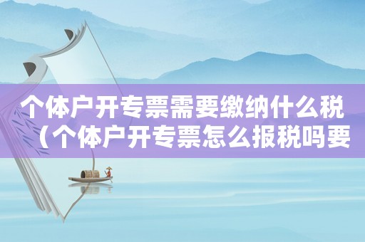 個體戶開專票需要繳納什么稅（個體戶開專票怎么報稅嗎要交稅嗎）