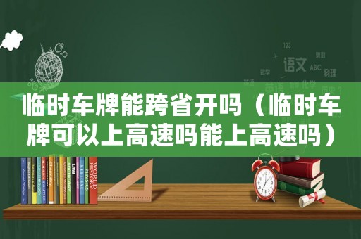 臨時車牌能跨省開嗎（臨時車牌可以上高速嗎能上高速嗎）