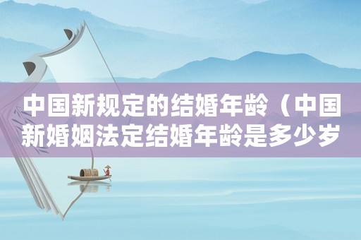 中國新規(guī)定的結(jié)婚年齡（中國新婚姻法定結(jié)婚年齡是多少歲左右）