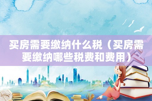 買房需要繳納什么稅（買房需要繳納哪些稅費(fèi)和費(fèi)用）