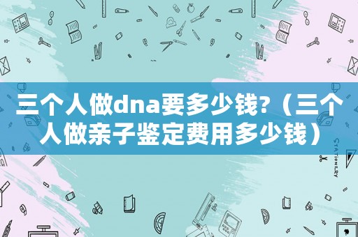 三個人做dna要多少錢?（三個人做親子鑒定費用多少錢）