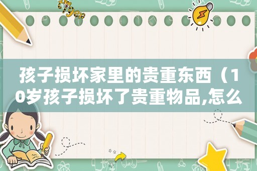 孩子損壞家里的貴重東西（10歲孩子損壞了貴重物品,怎么處理）
