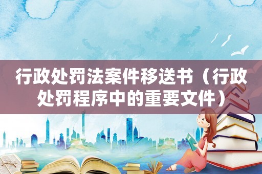 行政處罰法案件移送書（行政處罰程序中的重要文件）