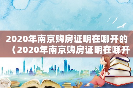 2020年南京購(gòu)房證明在哪開(kāi)的（2020年南京購(gòu)房證明在哪開(kāi)）