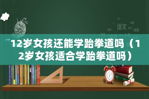12歲女孩還能學跆拳道嗎（12歲女孩適合學跆拳道嗎）