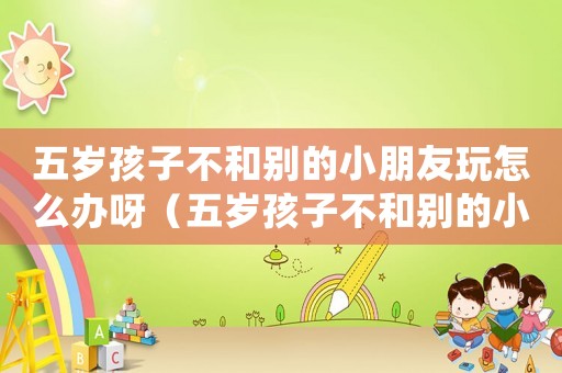 五歲孩子不和別的小朋友玩怎么辦呀（五歲孩子不和別的小朋友玩怎么辦）