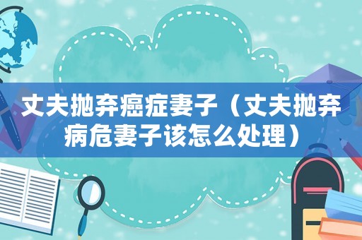 丈夫拋棄癌癥妻子（丈夫拋棄病危妻子該怎么處理）