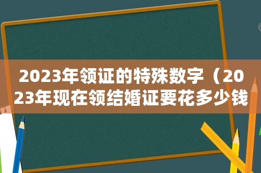 2023年領證的特殊數字（2023年現在領結婚證要花多少錢呢）