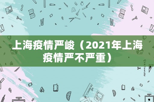 上海疫情嚴峻（2021年上海疫情嚴不嚴重）