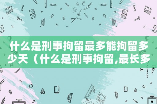 什么是刑事拘留最多能拘留多少天（什么是刑事拘留,最長多少天）