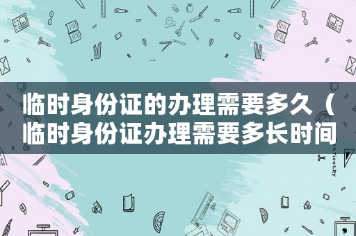 臨時身份證的辦理需要多久（臨時身份證辦理需要多長時間下來）