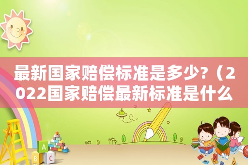 最新國家賠償標準是多少?（2022國家賠償最新標準是什么）