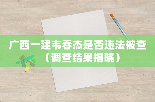 廣西一建韋春杰是否違法被查（調查結果揭曉）