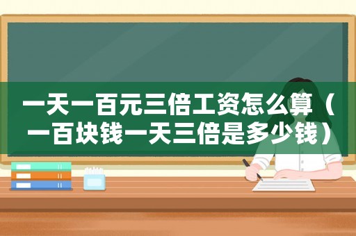 一天一百元三倍工資怎么算（一百塊錢一天三倍是多少錢）