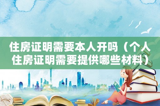 住房證明需要本人開嗎（個人住房證明需要提供哪些材料）