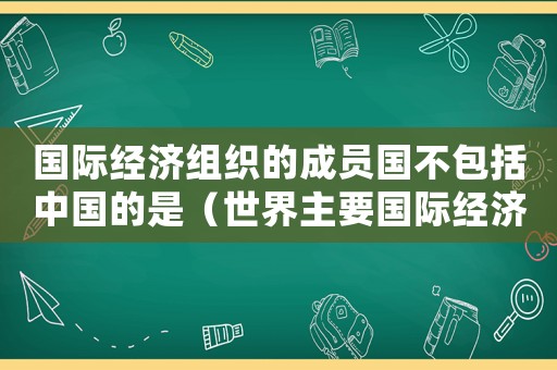 國際經濟組織的成員國不包括中國的是（世界主要國際經濟組織不包括）