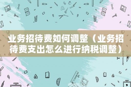 業(yè)務(wù)招待費(fèi)如何調(diào)整（業(yè)務(wù)招待費(fèi)支出怎么進(jìn)行納稅調(diào)整）